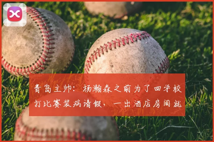 青岛主帅：杨瀚森之前为了回学校打比赛装病请假，一出酒店房间就头疼_1