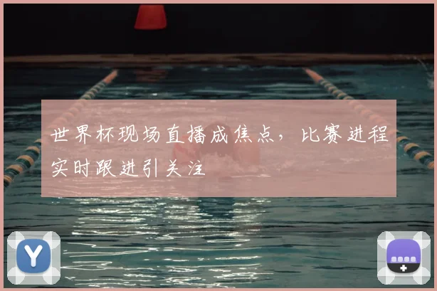 世界杯现场直播成焦点，比赛进程实时跟进引关注