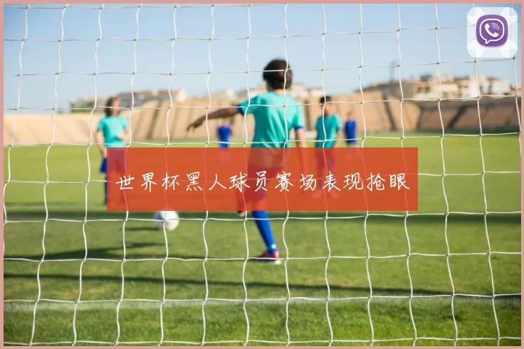 世界杯黑人球员赛场表现抢眼