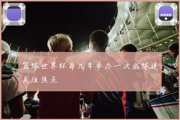 篮球世界杯每几年举办一次成球迷关注焦点