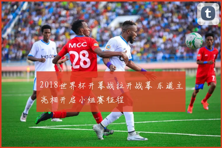 2018世界杯开幕战拉开战幕 东道主亮相开启小组赛征程