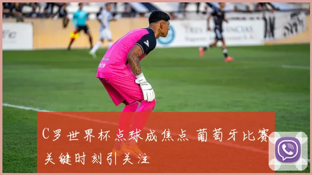 C罗世界杯点球成焦点 葡萄牙比赛关键时刻引关注