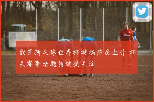 俄罗斯足球世界杯游戏热度上升 相关赛事话题持续受关注