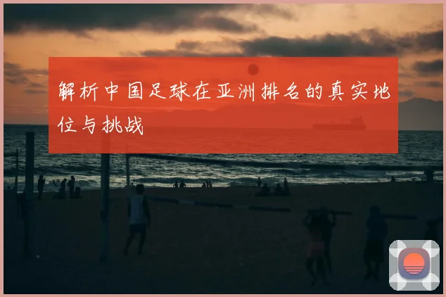 解析中国足球在亚洲排名的真实地位与挑战