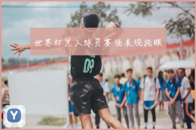 世界杯黑人球员赛场表现抢眼