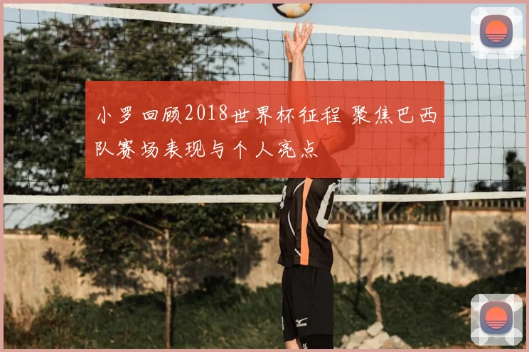 小罗回顾2018世界杯征程 聚焦巴西队赛场表现与个人亮点