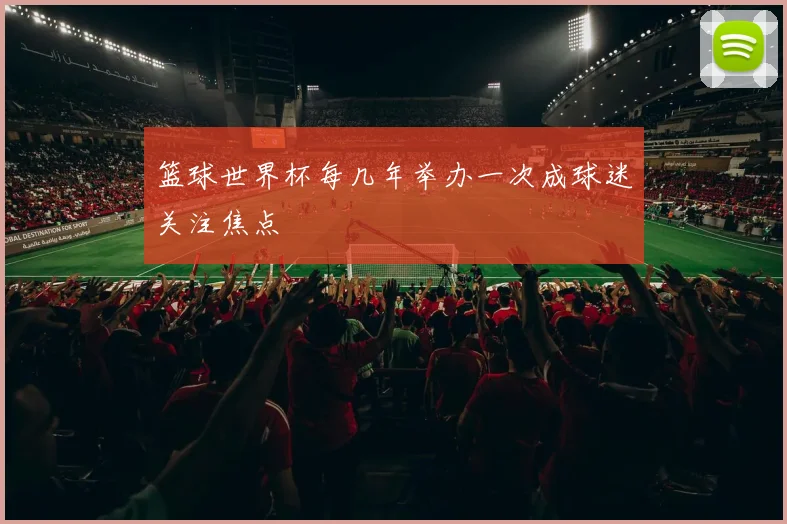 篮球世界杯每几年举办一次成球迷关注焦点