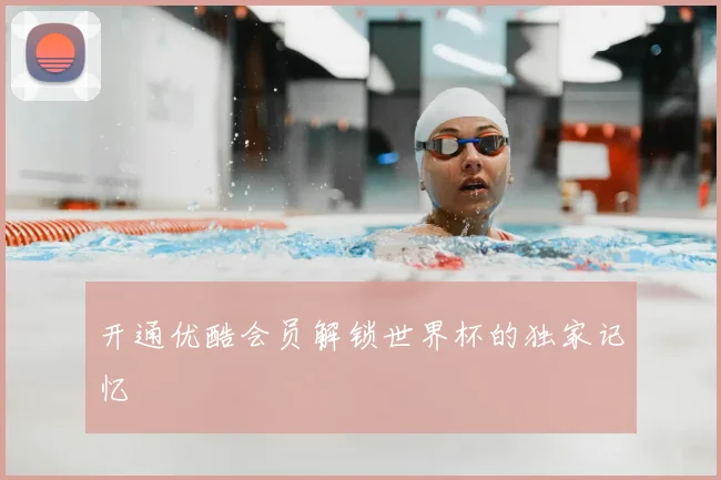 开通优酷会员解锁世界杯的独家记忆